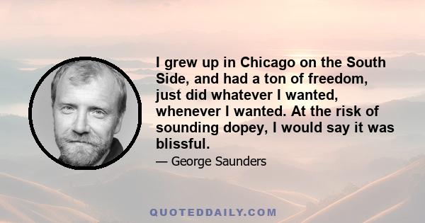 I grew up in Chicago on the South Side, and had a ton of freedom, just did whatever I wanted, whenever I wanted. At the risk of sounding dopey, I would say it was blissful.