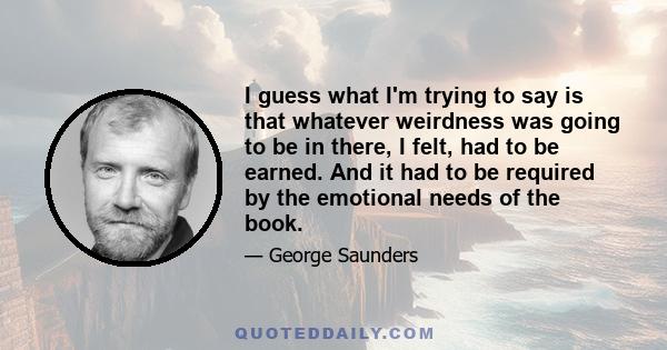 I guess what I'm trying to say is that whatever weirdness was going to be in there, I felt, had to be earned. And it had to be required by the emotional needs of the book.