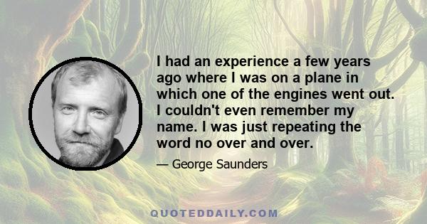 I had an experience a few years ago where I was on a plane in which one of the engines went out. I couldn't even remember my name. I was just repeating the word no over and over.