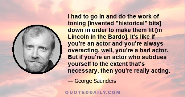 I had to go in and do the work of toning [invented historical bits] down in order to make them fit [in Lincoln in the Bardo]. It's like if you're an actor and you're always overacting, well, you're a bad actor. But if