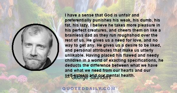 I have a sense that God is unfair and preferentially punishes his weak, his dumb, his fat, his lazy. I believe he takes more pleasure in his perfect creatures, and cheers them on like a brainless dad as they run