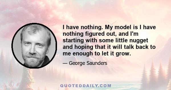 I have nothing. My model is I have nothing figured out, and I'm starting with some little nugget and hoping that it will talk back to me enough to let it grow.