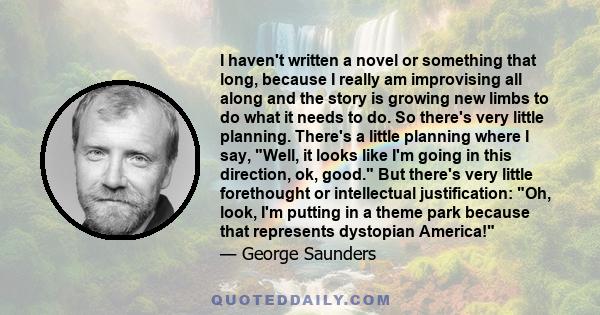 I haven't written a novel or something that long, because I really am improvising all along and the story is growing new limbs to do what it needs to do. So there's very little planning. There's a little planning where