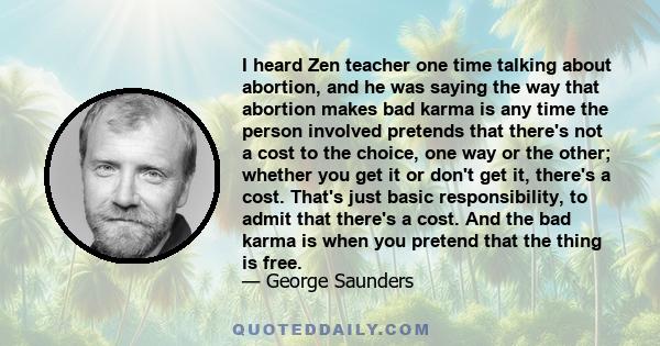 I heard Zen teacher one time talking about abortion, and he was saying the way that abortion makes bad karma is any time the person involved pretends that there's not a cost to the choice, one way or the other; whether