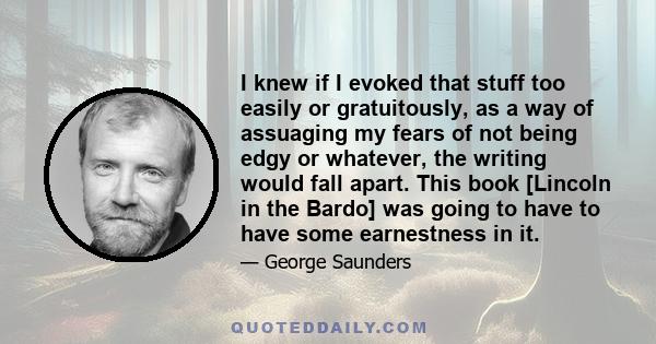 I knew if I evoked that stuff too easily or gratuitously, as a way of assuaging my fears of not being edgy or whatever, the writing would fall apart. This book [Lincoln in the Bardo] was going to have to have some