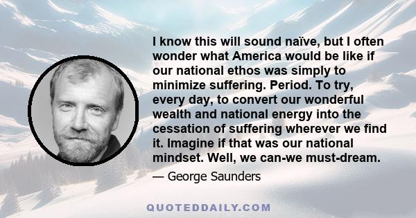 I know this will sound naïve, but I often wonder what America would be like if our national ethos was simply to minimize suffering. Period. To try, every day, to convert our wonderful wealth and national energy into the 