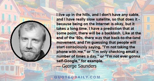 I live up in the hills, and I don't have any cable, and I have really slow satellite, so that does it - because being on the Internet is okay, but it takes a long time. I have a prediction that at some point, there will 