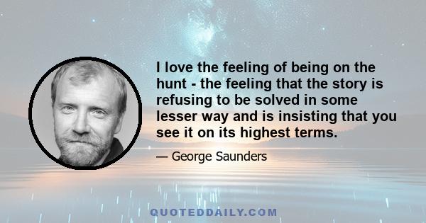 I love the feeling of being on the hunt - the feeling that the story is refusing to be solved in some lesser way and is insisting that you see it on its highest terms.