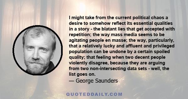 I might take from the current political chaos a desire to somehow reflect its essential qualities in a story - the blatant lies that get accepted with repetition; the way mass media seems to be agitating people en