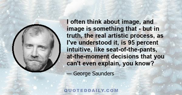 I often think about image, and image is something that - but in truth, the real artistic process, as I've understood it, is 95 percent intuitive, like seat-of-the-pants, at-the-moment decisions that you can't even