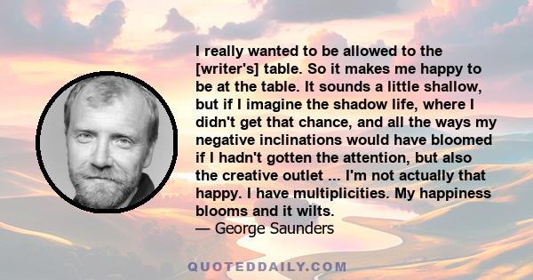 I really wanted to be allowed to the [writer's] table. So it makes me happy to be at the table. It sounds a little shallow, but if I imagine the shadow life, where I didn't get that chance, and all the ways my negative