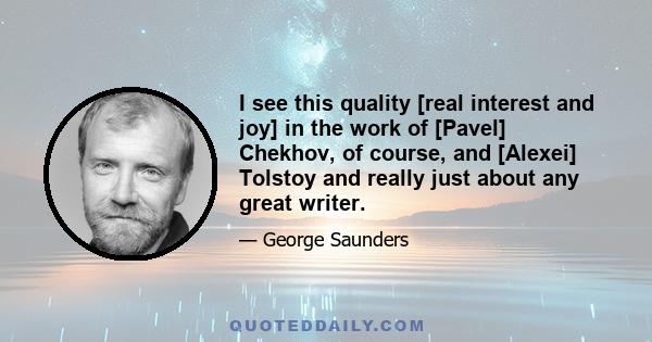 I see this quality [real interest and joy] in the work of [Pavel] Chekhov, of course, and [Alexei] Tolstoy and really just about any great writer.