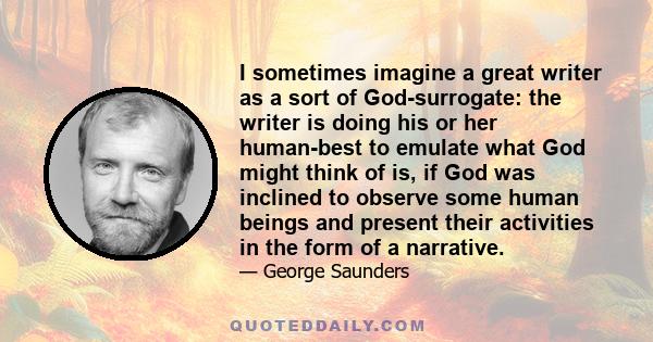 I sometimes imagine a great writer as a sort of God-surrogate: the writer is doing his or her human-best to emulate what God might think of is, if God was inclined to observe some human beings and present their