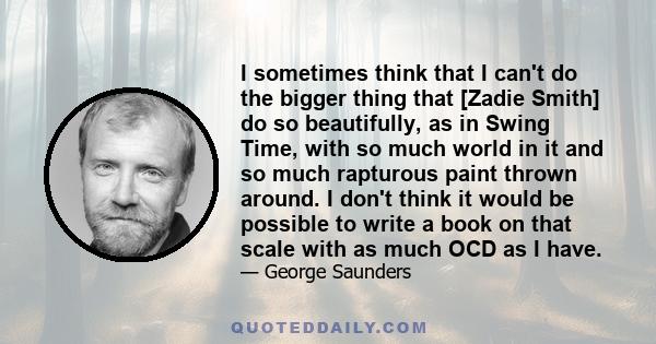 I sometimes think that I can't do the bigger thing that [Zadie Smith] do so beautifully, as in Swing Time, with so much world in it and so much rapturous paint thrown around. I don't think it would be possible to write