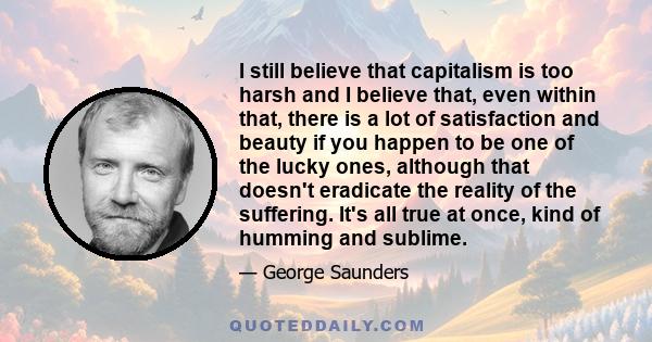 I still believe that capitalism is too harsh and I believe that, even within that, there is a lot of satisfaction and beauty if you happen to be one of the lucky ones, although that doesn't eradicate the reality of the