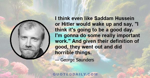 I think even like Saddam Hussein or Hitler would wake up and say, I think it's going to be a good day. I'm gonna do some really important work. And given their definition of good, they went out and did horrible things.