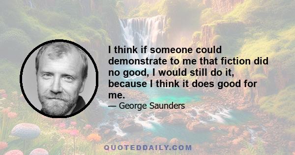 I think if someone could demonstrate to me that fiction did no good, I would still do it, because I think it does good for me.