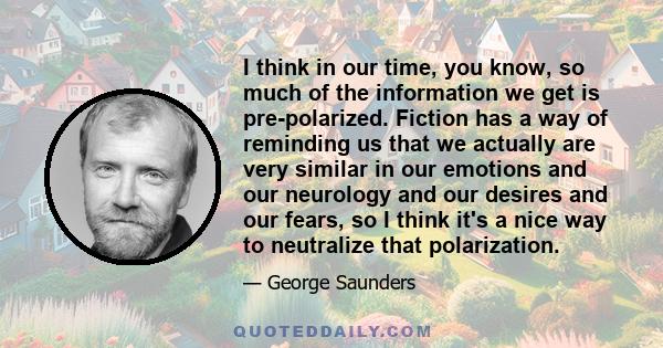 I think in our time, you know, so much of the information we get is pre-polarized. Fiction has a way of reminding us that we actually are very similar in our emotions and our neurology and our desires and our fears, so