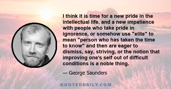 I think it is time for a new pride in the intellectual life, and a new impatience with people who take pride in ignorance, or somehow use elite to mean person who has taken the time to know and then are eager to