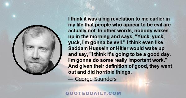 I think it was a big revelation to me earlier in my life that people who appear to be evil are actually not. In other words, nobody wakes up in the morning and says, Yuck, yuck, yuck, I'm gonna be evil. I think even