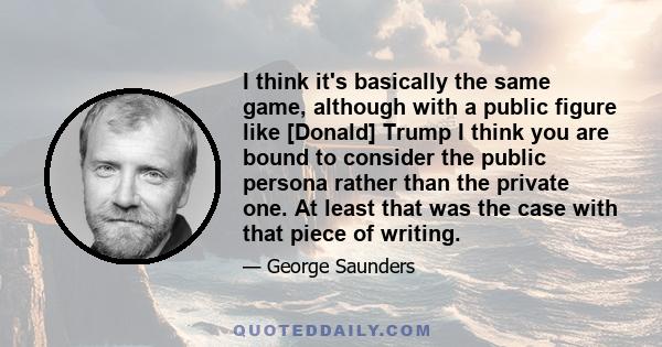 I think it's basically the same game, although with a public figure like [Donald] Trump I think you are bound to consider the public persona rather than the private one. At least that was the case with that piece of