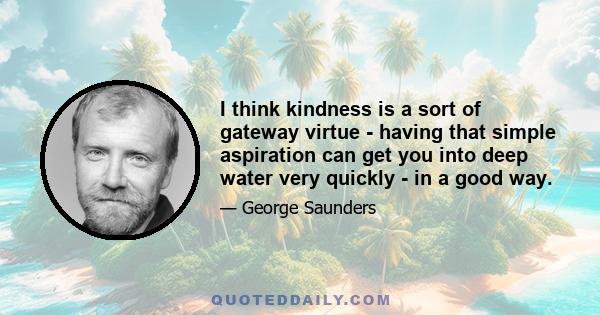 I think kindness is a sort of gateway virtue - having that simple aspiration can get you into deep water very quickly - in a good way.