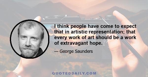 I think people have come to expect that in artistic representation; that every work of art should be a work of extravagant hope.