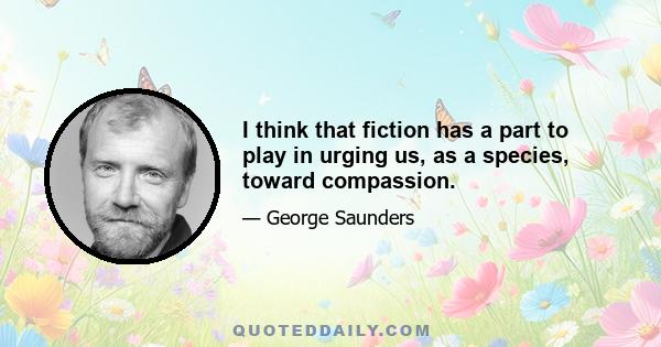 I think that fiction has a part to play in urging us, as a species, toward compassion.