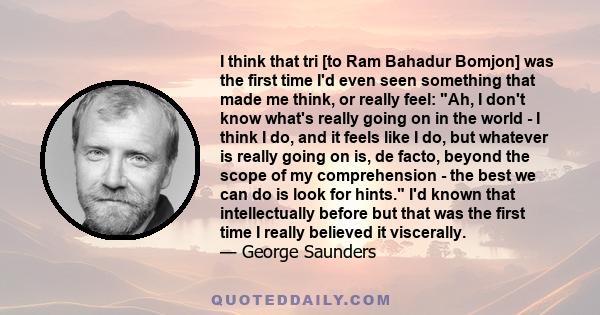 I think that tri [to Ram Bahadur Bomjon] was the first time I'd even seen something that made me think, or really feel: Ah, I don't know what's really going on in the world - I think I do, and it feels like I do, but