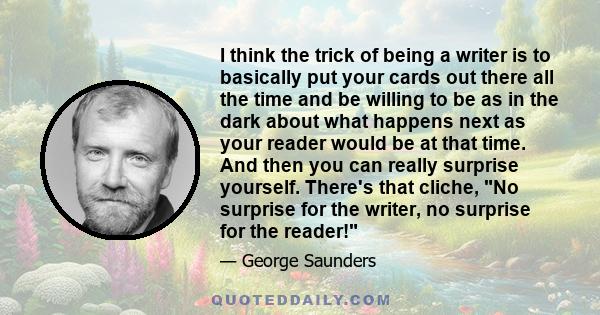 I think the trick of being a writer is to basically put your cards out there all the time and be willing to be as in the dark about what happens next as your reader would be at that time. And then you can really