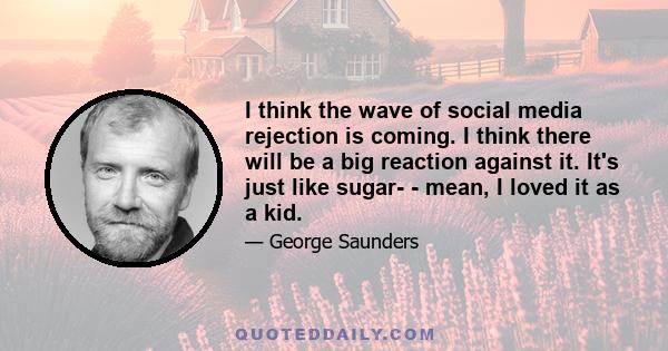 I think the wave of social media rejection is coming. I think there will be a big reaction against it. It's just like sugar- - mean, I loved it as a kid.