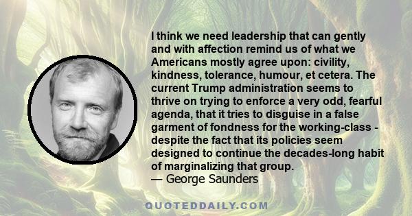 I think we need leadership that can gently and with affection remind us of what we Americans mostly agree upon: civility, kindness, tolerance, humour, et cetera. The current Trump administration seems to thrive on