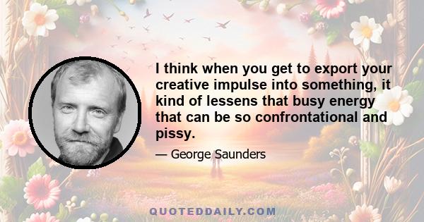 I think when you get to export your creative impulse into something, it kind of lessens that busy energy that can be so confrontational and pissy.