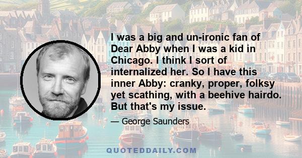 I was a big and un-ironic fan of Dear Abby when I was a kid in Chicago. I think I sort of internalized her. So I have this inner Abby: cranky, proper, folksy yet scathing, with a beehive hairdo. But that's my issue.