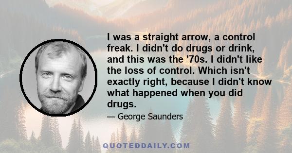 I was a straight arrow, a control freak. I didn't do drugs or drink, and this was the '70s. I didn't like the loss of control. Which isn't exactly right, because I didn't know what happened when you did drugs.