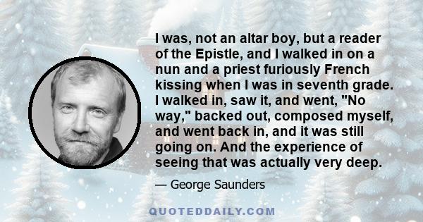 I was, not an altar boy, but a reader of the Epistle, and I walked in on a nun and a priest furiously French kissing when I was in seventh grade. I walked in, saw it, and went, No way, backed out, composed myself, and