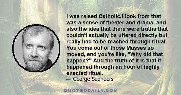 I was raised Catholic,I took from that was a sense of theater and drama, and also the idea that there were truths that couldn't actually be uttered directly but really had to be reached through ritual. You come out of