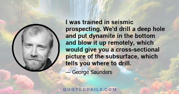 I was trained in seismic prospecting. We'd drill a deep hole and put dynamite in the bottom and blow it up remotely, which would give you a cross-sectional picture of the subsurface, which tells you where to drill.