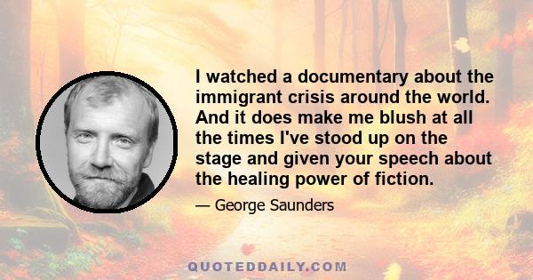 I watched a documentary about the immigrant crisis around the world. And it does make me blush at all the times I've stood up on the stage and given your speech about the healing power of fiction.