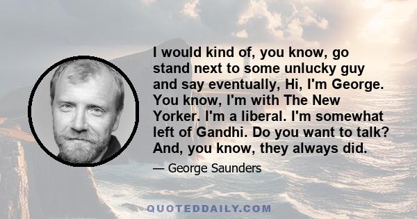 I would kind of, you know, go stand next to some unlucky guy and say eventually, Hi, I'm George. You know, I'm with The New Yorker. I'm a liberal. I'm somewhat left of Gandhi. Do you want to talk? And, you know, they