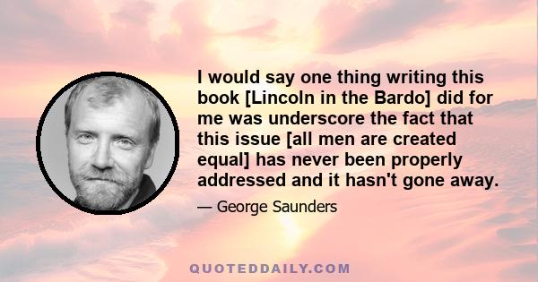 I would say one thing writing this book [Lincoln in the Bardo] did for me was underscore the fact that this issue [all men are created equal] has never been properly addressed and it hasn't gone away.