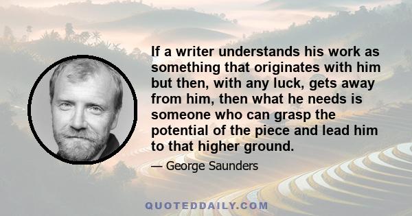 If a writer understands his work as something that originates with him but then, with any luck, gets away from him, then what he needs is someone who can grasp the potential of the piece and lead him to that higher