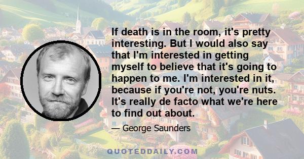 If death is in the room, it's pretty interesting. But I would also say that I'm interested in getting myself to believe that it's going to happen to me. I'm interested in it, because if you're not, you're nuts. It's