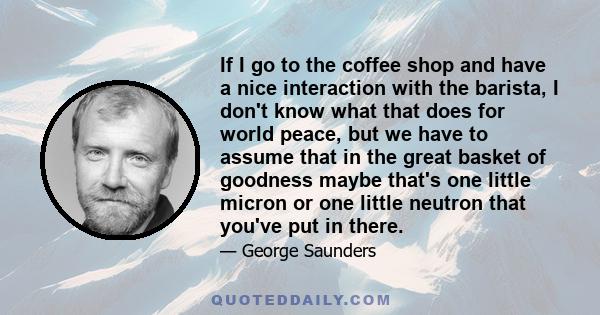 If I go to the coffee shop and have a nice interaction with the barista, I don't know what that does for world peace, but we have to assume that in the great basket of goodness maybe that's one little micron or one