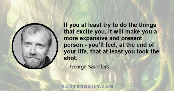 If you at least try to do the things that excite you, it will make you a more expansive and present person - you’ll feel, at the end of your life, that at least you took the shot.