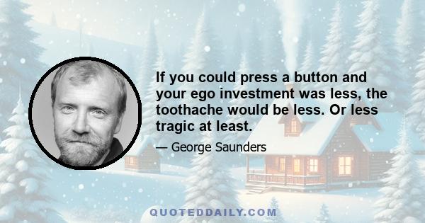 If you could press a button and your ego investment was less, the toothache would be less. Or less tragic at least.