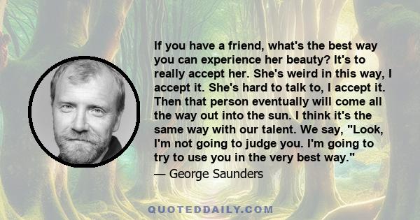 If you have a friend, what's the best way you can experience her beauty? It's to really accept her. She's weird in this way, I accept it. She's hard to talk to, I accept it. Then that person eventually will come all the 