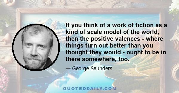 If you think of a work of fiction as a kind of scale model of the world, then the positive valences - where things turn out better than you thought they would - ought to be in there somewhere, too.