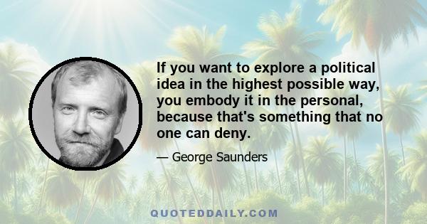 If you want to explore a political idea in the highest possible way, you embody it in the personal, because that's something that no one can deny.