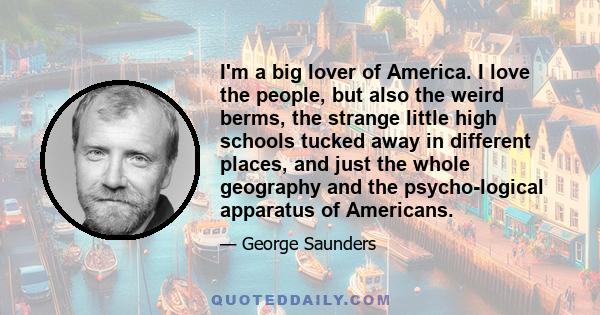 I'm a big lover of America. I love the people, but also the weird berms, the strange little high schools tucked away in different places, and just the whole geography and the psycho­logical apparatus of Americans.